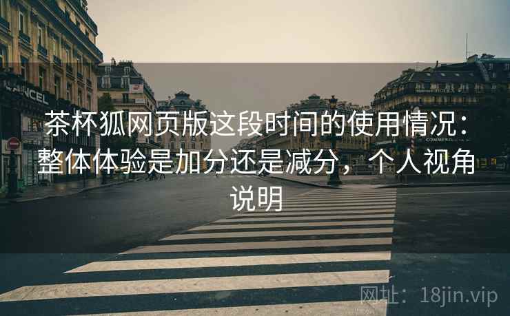 茶杯狐网页版这段时间的使用情况：整体体验是加分还是减分，个人视角说明
