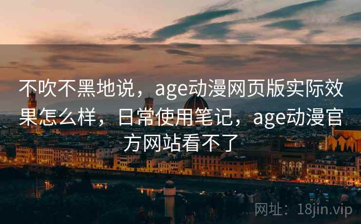 不吹不黑地说，age动漫网页版实际效果怎么样，日常使用笔记，age动漫官方网站看不了