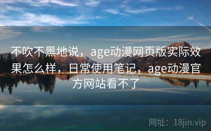 不吹不黑地说，age动漫网页版实际效果怎么样，日常使用笔记，age动漫官方网站看不了