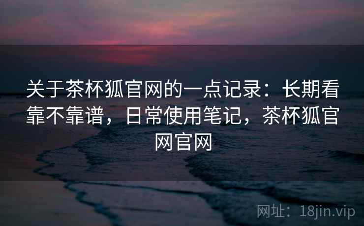 关于茶杯狐官网的一点记录：长期看靠不靠谱，日常使用笔记，茶杯狐官网官网