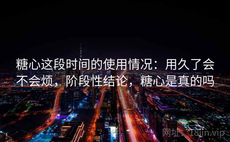 糖心这段时间的使用情况：用久了会不会烦，阶段性结论，糖心是真的吗