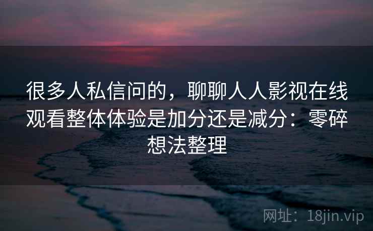 很多人私信问的，聊聊人人影视在线观看整体体验是加分还是减分：零碎想法整理