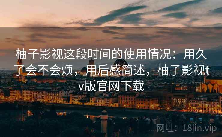 柚子影视这段时间的使用情况：用久了会不会烦，用后感简述，柚子影视tv版官网下载