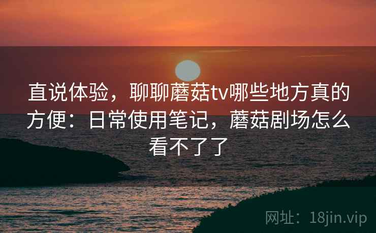 直说体验,聊聊蘑菇tv哪些地方真的方便:日常使用笔记,蘑菇剧场怎么看不了了 直说体验,聊聊蘑菇tv哪些地方真的方便:日常使用笔记,蘑菇剧场怎么看不了了