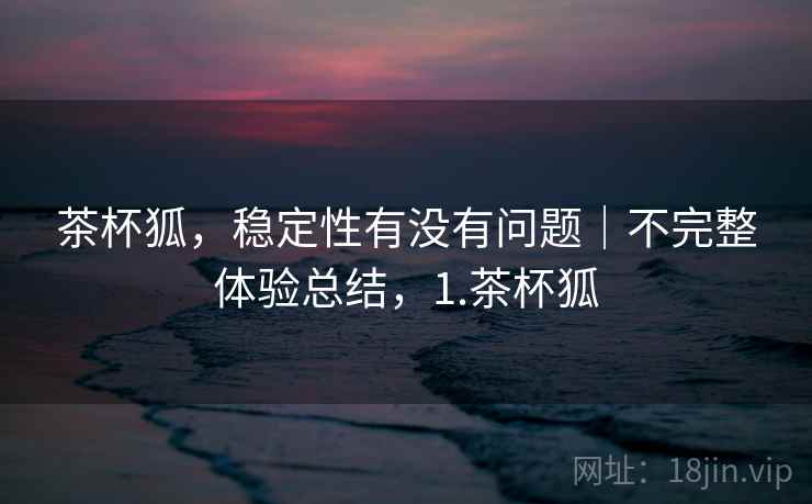 茶杯狐,稳定性有没有问题|不完整体验总结,1.茶杯狐 茶杯狐,稳定性有没有问题|不完整体验总结,1.茶杯狐