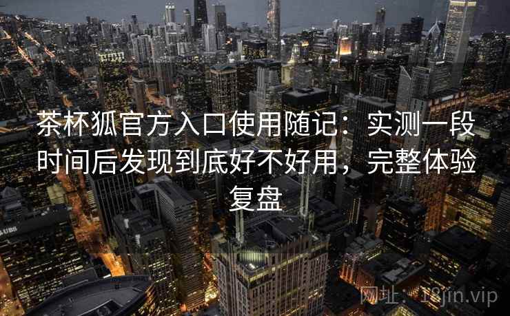 茶杯狐官方入口使用随记：实测一段时间后发现到底好不好用，完整体验复盘