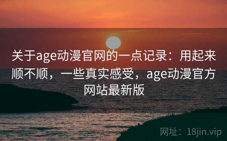 关于age动漫官网的一点记录：用起来顺不顺，一些真实感受，age动漫官方网站最新版