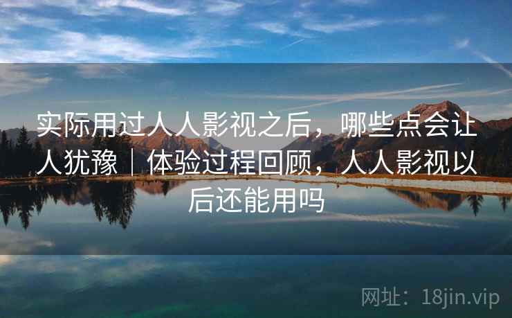 实际用过人人影视之后，哪些点会让人犹豫｜体验过程回顾，人人影视以后还能用吗