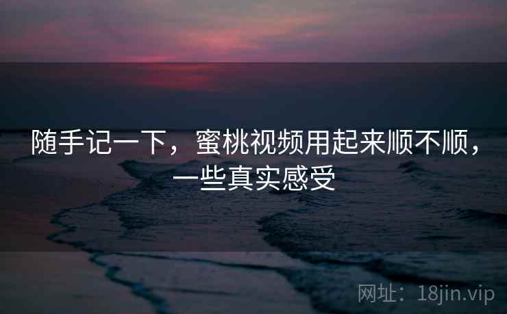 随手记一下，蜜桃视频用起来顺不顺，一些真实感受