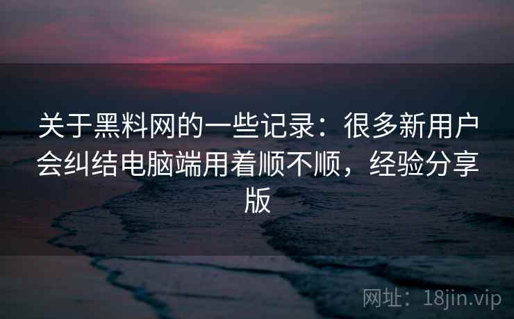 关于黑料网的一些记录：很多新用户会纠结电脑端用着顺不顺，经验分享版