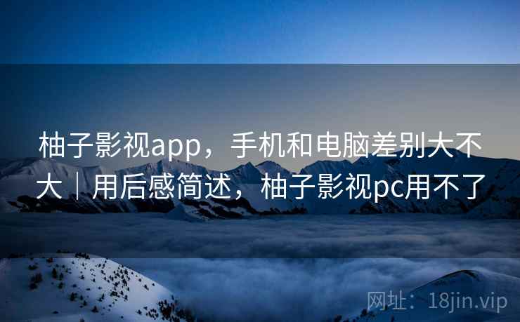 柚子影视app，手机和电脑差别大不大｜用后感简述，柚子影视pc用不了