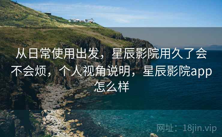 从日常使用出发，星辰影院用久了会不会烦，个人视角说明，星辰影院app怎么样