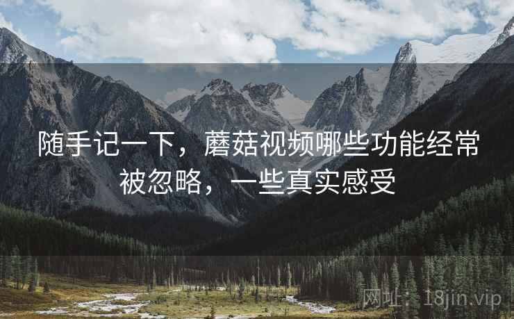 随手记一下，蘑菇视频哪些功能经常被忽略，一些真实感受