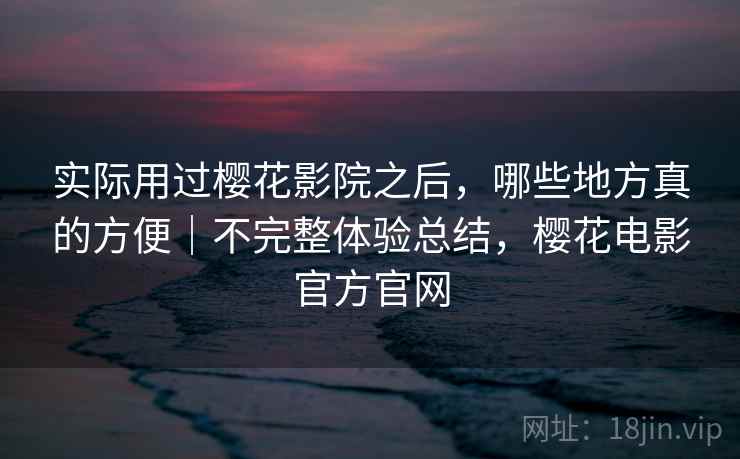 实际用过樱花影院之后，哪些地方真的方便｜不完整体验总结，樱花电影官方官网