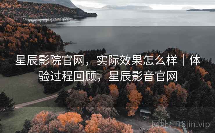 星辰影院官网，实际效果怎么样｜体验过程回顾，星辰影音官网