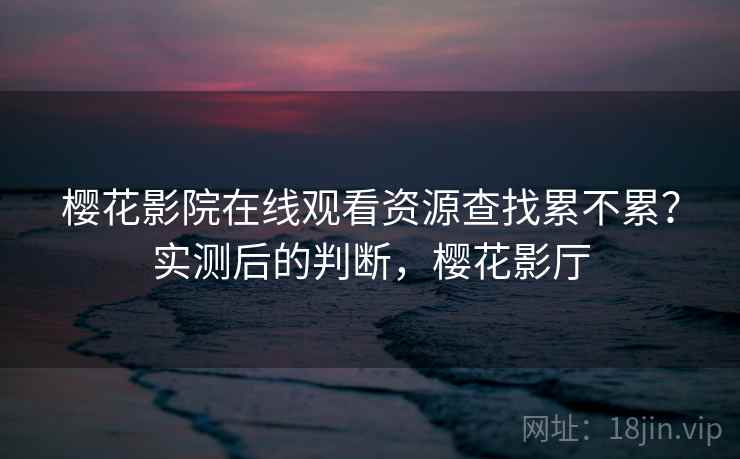 樱花影院在线观看资源查找累不累？实测后的判断，樱花影厅