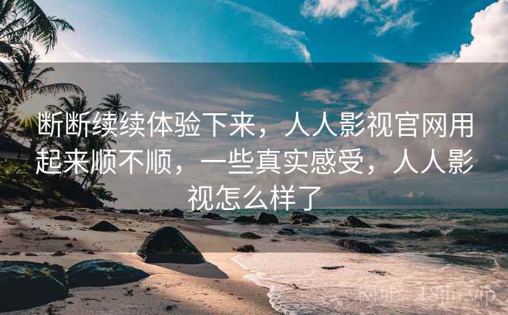 断断续续体验下来，人人影视官网用起来顺不顺，一些真实感受，人人影视怎么样了