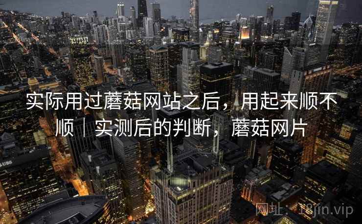 实际用过蘑菇网站之后，用起来顺不顺｜实测后的判断，蘑菇网片