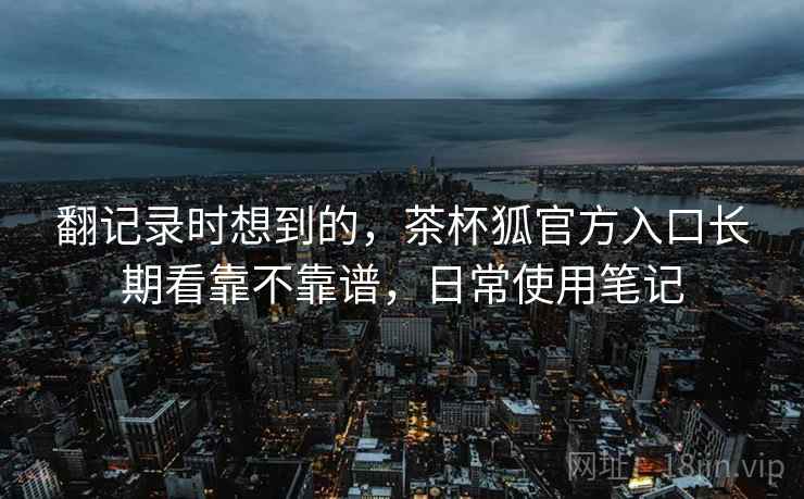 翻记录时想到的,茶杯狐官方入口长期看靠不靠谱,日常使用笔记 翻记录时想到的,茶杯狐官方入口长期看靠不靠谱,日常使用笔记