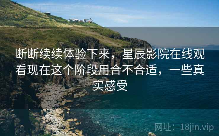 断断续续体验下来，星辰影院在线观看现在这个阶段用合不合适，一些真实感受