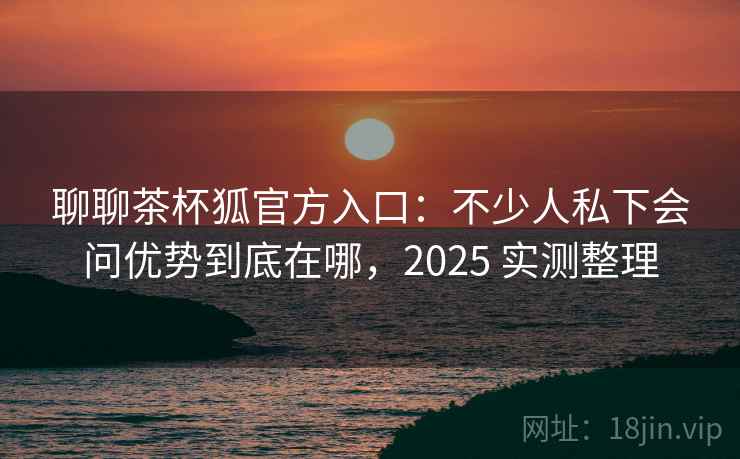 聊聊茶杯狐官方入口:不少人私下会问优势到底在哪,2025 实测整理 聊聊茶杯狐官方入口:不少人私下会问优势到底在哪,2025 实测整理