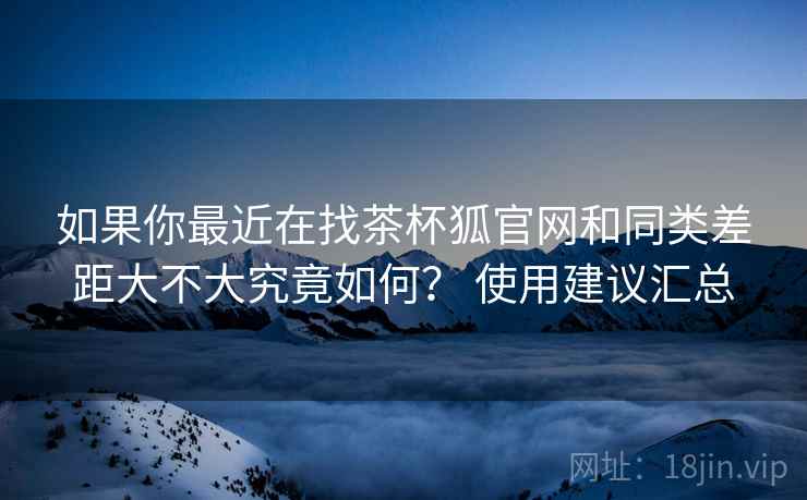 如果你最近在找茶杯狐官网和同类差距大不大究竟如何？ 使用建议汇总