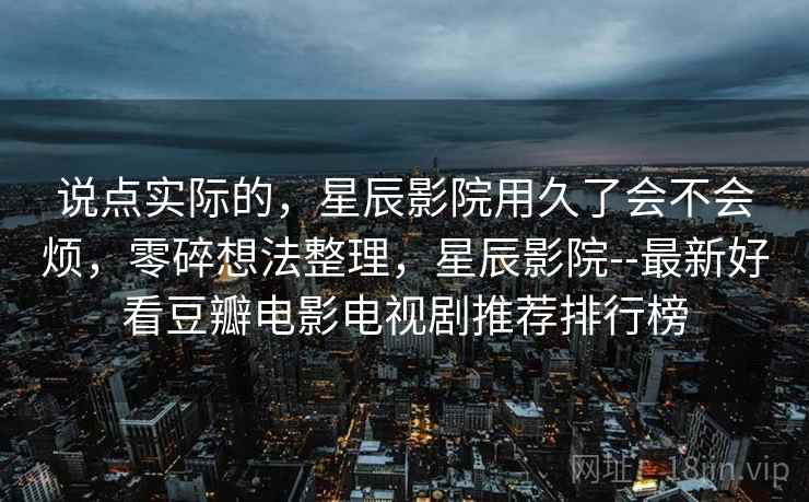 说点实际的,星辰影院用久了会不会烦,零碎想法整理,星辰影院--最新好看豆瓣电影电视剧推荐排行榜 说点实际的,星辰影院用久了会不会烦,零碎想法整理,星辰影院--最新好看豆瓣电影电视剧推荐排行榜