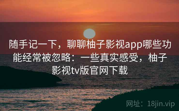 随手记一下，聊聊柚子影视app哪些功能经常被忽略：一些真实感受，柚子影视tv版官网下载