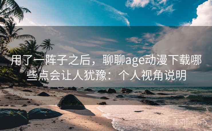 用了一阵子之后，聊聊age动漫下载哪些点会让人犹豫：个人视角说明