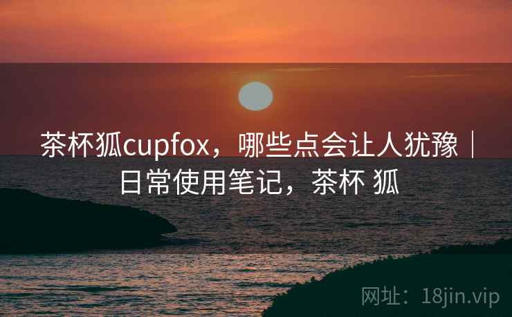 茶杯狐cupfox，哪些点会让人犹豫｜日常使用笔记，茶杯 狐