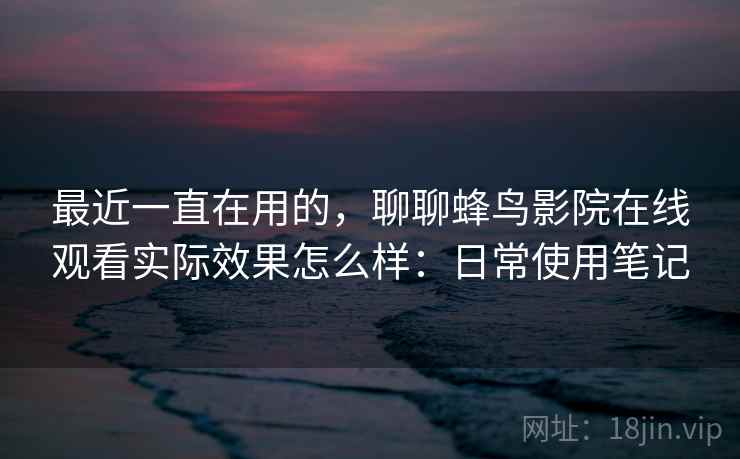 最近一直在用的,聊聊蜂鸟影院在线观看实际效果怎么样:日常使用笔记 最近一直在用的,聊聊蜂鸟影院在线观看实际效果怎么样:日常使用笔记