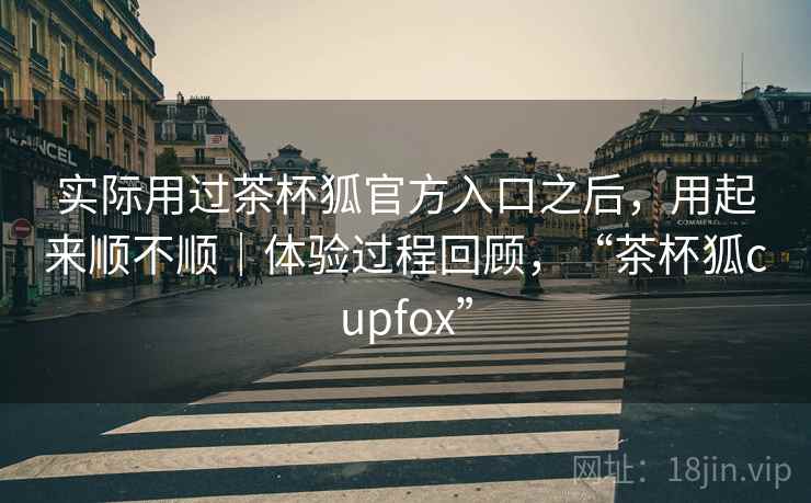 实际用过茶杯狐官方入口之后,用起来顺不顺|体验过程回顾,“茶杯狐cupfox” 实际用过茶杯狐官方入口之后,用起来顺不顺|体验过程回顾,“茶杯狐cupfox”