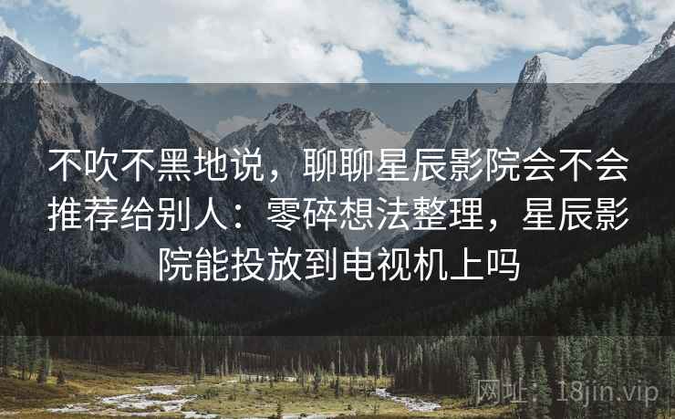 不吹不黑地说，聊聊星辰影院会不会推荐给别人：零碎想法整理，星辰影院能投放到电视机上吗