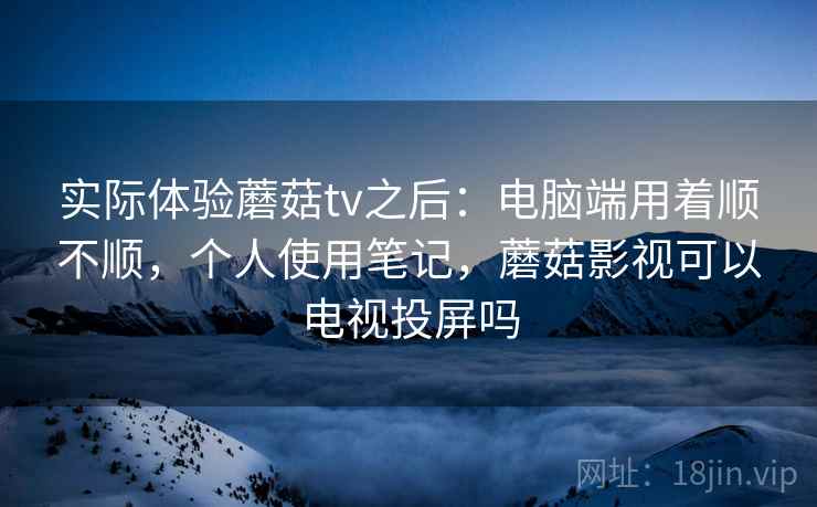 实际体验蘑菇tv之后：电脑端用着顺不顺，个人使用笔记，蘑菇影视可以电视投屏吗