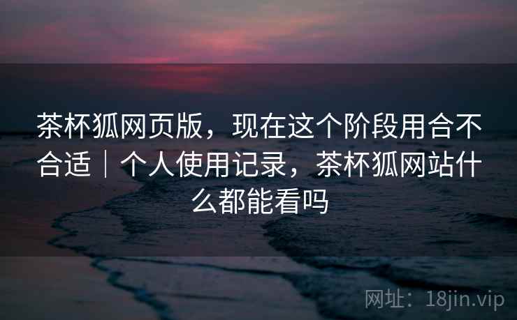 茶杯狐网页版,现在这个阶段用合不合适|个人使用记录,茶杯狐网站什么都能看吗 茶杯狐网页版,现在这个阶段用合不合适|个人使用记录,茶杯狐网站什么都能看吗