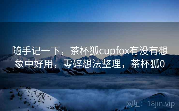 随手记一下,茶杯狐cupfox有没有想象中好用,零碎想法整理,茶杯狐0 随手记一下,茶杯狐cupfox有没有想象中好用,零碎想法整理,茶杯狐0