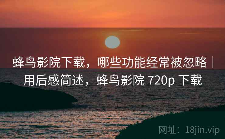 蜂鸟影院下载，哪些功能经常被忽略｜用后感简述，蜂鸟影院 720p 下载