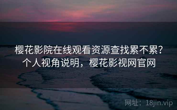 樱花影院在线观看资源查找累不累？个人视角说明，樱花影视网官网
