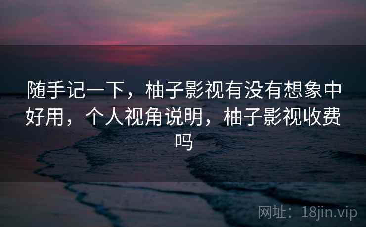 随手记一下，柚子影视有没有想象中好用，个人视角说明，柚子影视收费吗