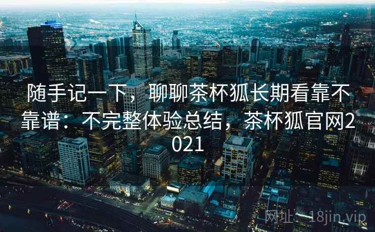 随手记一下，聊聊茶杯狐长期看靠不靠谱：不完整体验总结，茶杯狐官网2021