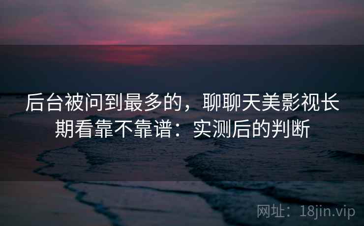 后台被问到最多的,聊聊天美影视长期看靠不靠谱:实测后的判断 后台被问到最多的,聊聊天美影视长期看靠不靠谱:实测后的判断