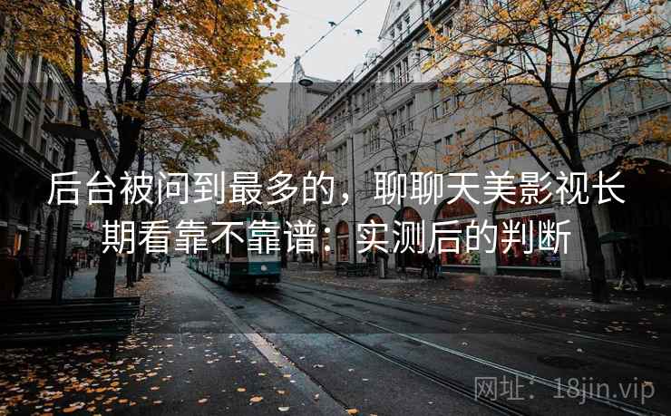 后台被问到最多的,聊聊天美影视长期看靠不靠谱:实测后的判断 后台被问到最多的,聊聊天美影视长期看靠不靠谱:实测后的判断