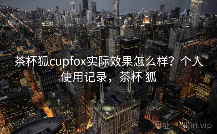 茶杯狐cupfox实际效果怎么样?个人使用记录,茶杯 狐 茶杯狐cupfox实际效果怎么样?个人使用记录,茶杯 狐