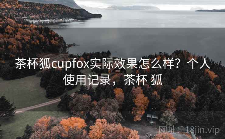 茶杯狐cupfox实际效果怎么样?个人使用记录,茶杯 狐 茶杯狐cupfox实际效果怎么样?个人使用记录,茶杯 狐
