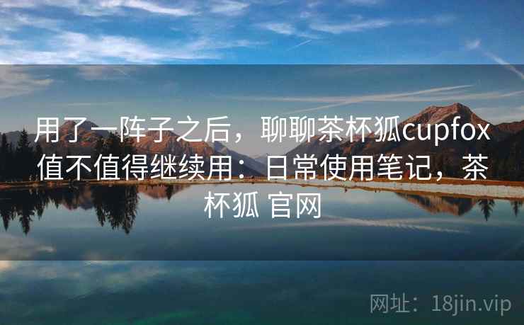 用了一阵子之后,聊聊茶杯狐cupfox值不值得继续用:日常使用笔记,茶杯狐 官网 用了一阵子之后,聊聊茶杯狐cupfox值不值得继续用:日常使用笔记,茶杯狐 官网