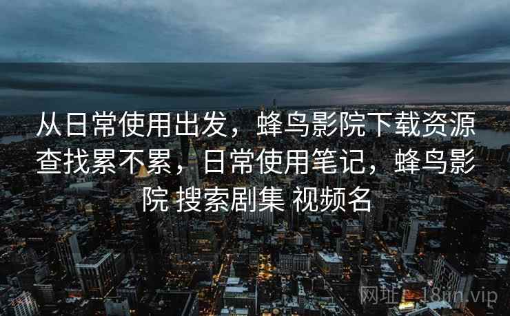 从日常使用出发,蜂鸟影院下载资源查找累不累,日常使用笔记,蜂鸟影院 搜索剧集 视频名 从日常使用出发,蜂鸟影院下载资源查找累不累,日常使用笔记,蜂鸟影院 搜索剧集 视频名