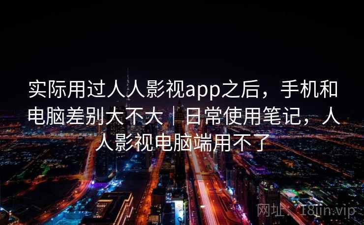 实际用过人人影视app之后，手机和电脑差别大不大｜日常使用笔记，人人影视电脑端用不了