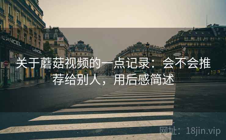 关于蘑菇视频的一点记录:会不会推荐给别人,用后感简述 关于蘑菇视频的一点记录:会不会推荐给别人,用后感简述