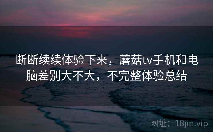 断断续续体验下来,蘑菇tv手机和电脑差别大不大,不完整体验总结 断断续续体验下来,蘑菇tv手机和电脑差别大不大,不完整体验总结