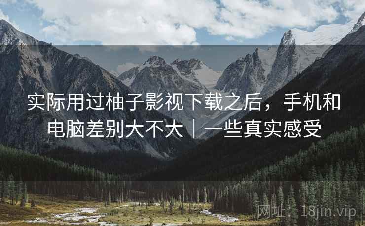 实际用过柚子影视下载之后，手机和电脑差别大不大｜一些真实感受